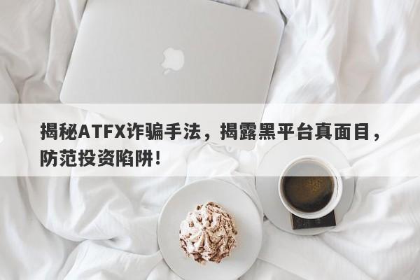 揭秘ATFX诈骗手法，揭露黑平台真面目，防范投资陷阱！-第1张图片-要懂汇