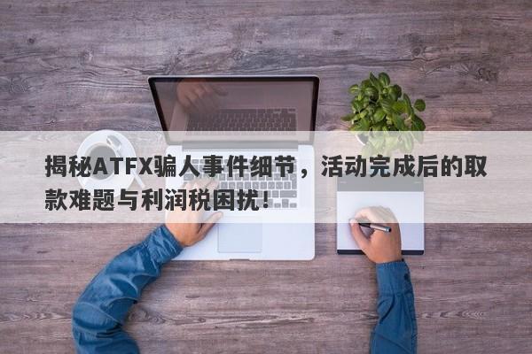 揭秘ATFX骗人事件细节，活动完成后的取款难题与利润税困扰！-第1张图片-要懂汇