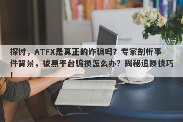 探讨，ATFX是真正的诈骗吗？专家剖析事件背景，被黑平台骗损怎么办？揭秘追损技巧！-第1张图片-要懂汇