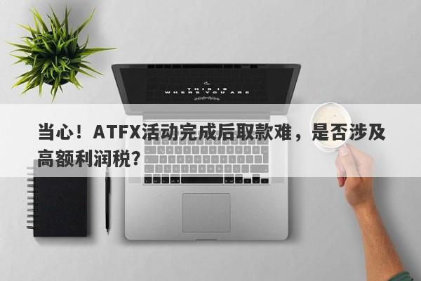 当心！ATFX活动完成后取款难，是否涉及高额利润税？-第1张图片-要懂汇