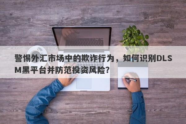 警惕外汇市场中的欺诈行为，如何识别DLSM黑平台并防范投资风险？-第1张图片-要懂汇