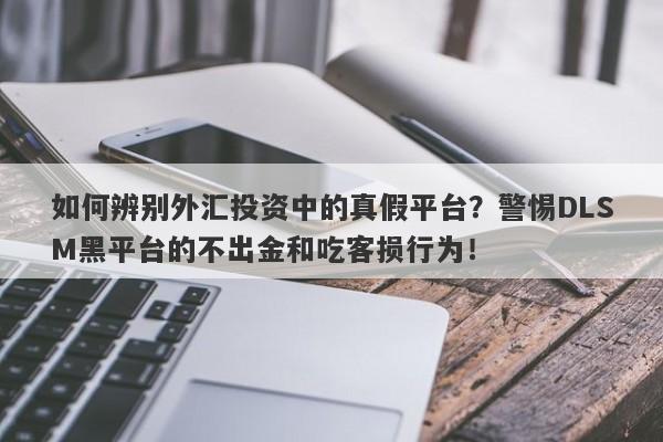 如何辨别外汇投资中的真假平台？警惕DLSM黑平台的不出金和吃客损行为！-第1张图片-要懂汇