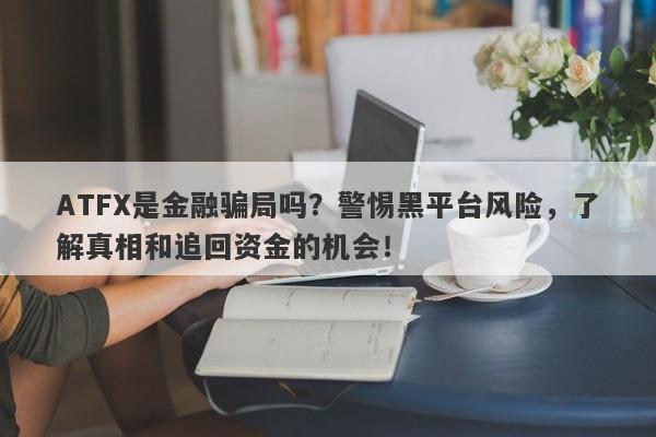 ATFX是金融骗局吗？警惕黑平台风险，了解真相和追回资金的机会！-第1张图片-要懂汇