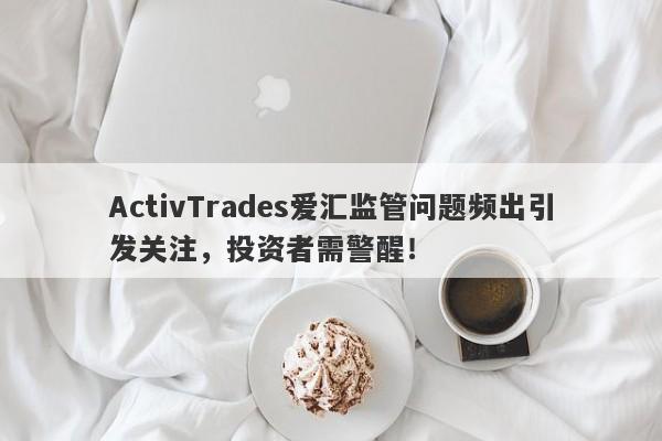 ActivTrades爱汇监管问题频出引发关注，投资者需警醒！-第1张图片-要懂汇