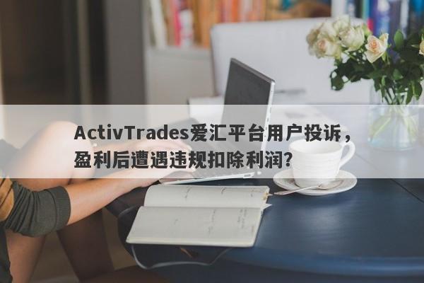 ActivTrades爱汇平台用户投诉，盈利后遭遇违规扣除利润？-第1张图片-要懂汇