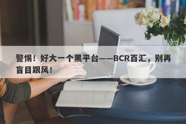 警惕！好大一个黑平台——BCR百汇，别再盲目跟风！-第1张图片-要懂汇