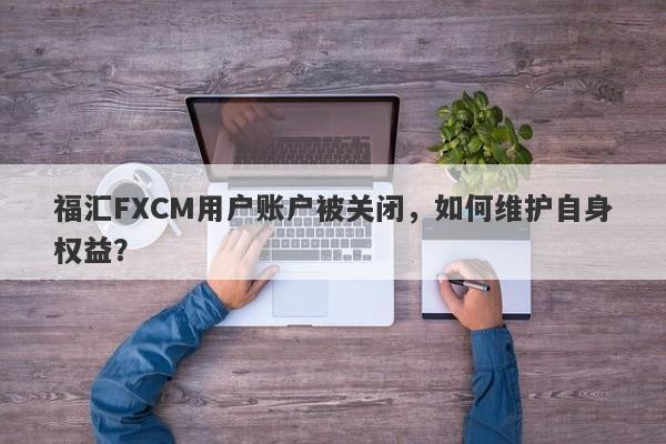 福汇FXCM用户账户被关闭，如何维护自身权益？-第1张图片-要懂汇