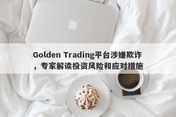 Golden Trading平台涉嫌欺诈，专家解读投资风险和应对措施-第1张图片-要懂汇