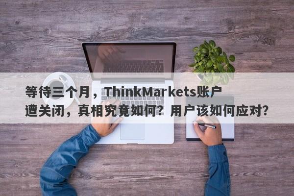 等待三个月，ThinkMarkets账户遭关闭，真相究竟如何？用户该如何应对？-第1张图片-要懂汇