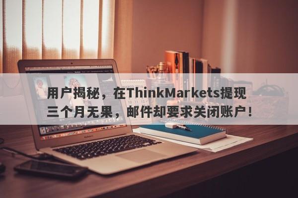 用户揭秘，在ThinkMarkets提现三个月无果，邮件却要求关闭账户！-第1张图片-要懂汇