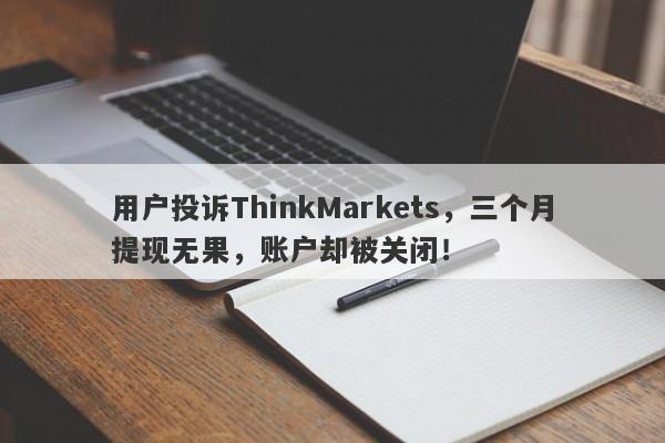 用户投诉ThinkMarkets，三个月提现无果，账户却被关闭！-第1张图片-要懂汇