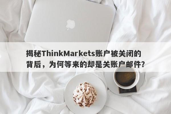 揭秘ThinkMarkets账户被关闭的背后，为何等来的却是关账户邮件？-第1张图片-要懂汇