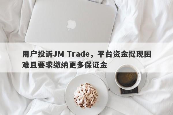 用户投诉JM Trade，平台资金提现困难且要求缴纳更多保证金-第1张图片-要懂汇