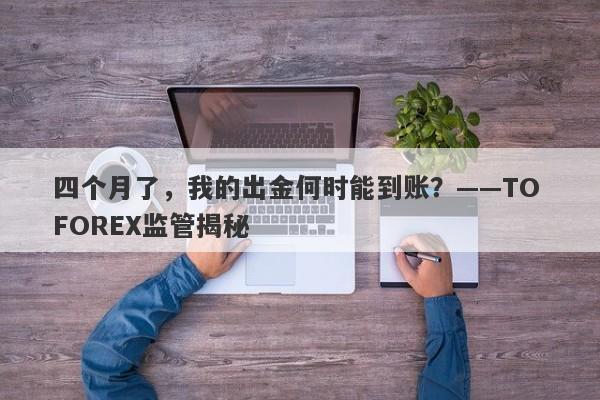 四个月了，我的出金何时能到账？——TO FOREX监管揭秘-第1张图片-要懂汇