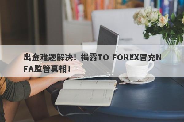 出金难题解决！揭露TO FOREX冒充NFA监管真相！-第1张图片-要懂汇