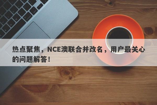 热点聚焦，NCE澳联合并改名，用户最关心的问题解答！-第1张图片-要懂汇