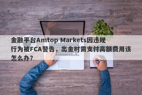 金融平台Amtop Markets因违规行为被FCA警告，出金时需支付高额费用该怎么办？-第1张图片-要懂汇