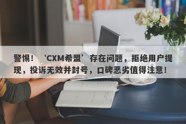 警惕！‘CXM希盟’存在问题，拒绝用户提现，投诉无效并封号，口碑恶劣值得注意！-第1张图片-要懂汇