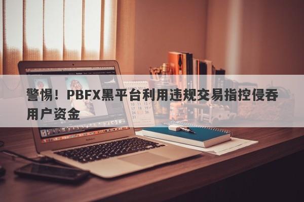 警惕！PBFX黑平台利用违规交易指控侵吞用户资金-第1张图片-要懂汇