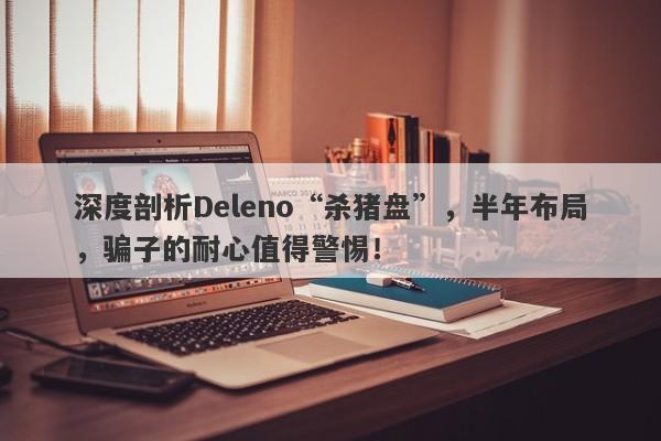 深度剖析Deleno“杀猪盘”，半年布局，骗子的耐心值得警惕！-第1张图片-要懂汇