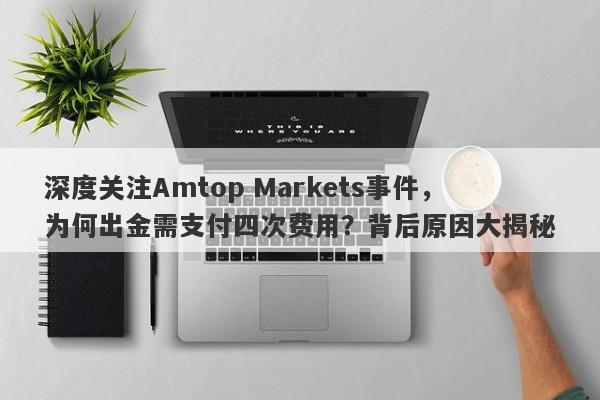 深度关注Amtop Markets事件，为何出金需支付四次费用？背后原因大揭秘-第1张图片-要懂汇