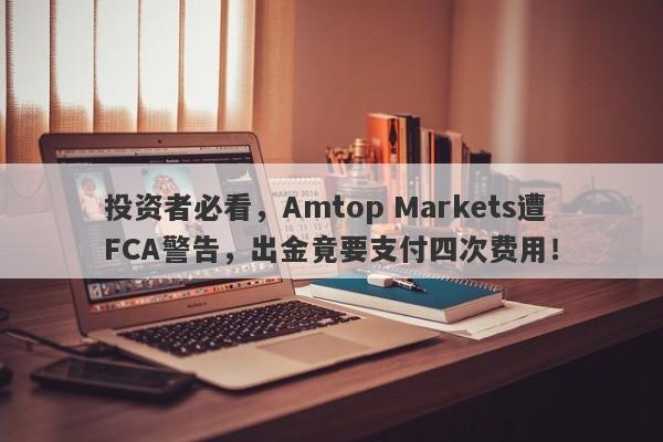 投资者必看，Amtop Markets遭FCA警告，出金竟要支付四次费用！-第1张图片-要懂汇