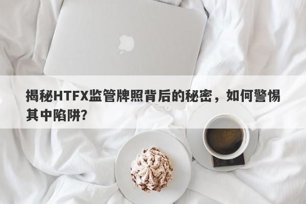 揭秘HTFX监管牌照背后的秘密，如何警惕其中陷阱？-第1张图片-要懂汇