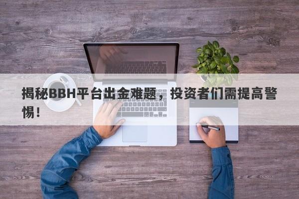 揭秘BBH平台出金难题，投资者们需提高警惕！-第1张图片-要懂汇