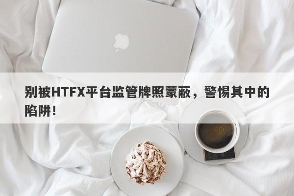 别被HTFX平台监管牌照蒙蔽，警惕其中的陷阱！-第1张图片-要懂汇