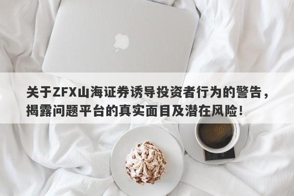 关于ZFX山海证券诱导投资者行为的警告，揭露问题平台的真实面目及潜在风险！-第1张图片-要懂汇