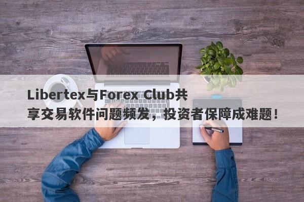 Libertex与Forex Club共享交易软件问题频发，投资者保障成难题！-第1张图片-要懂汇