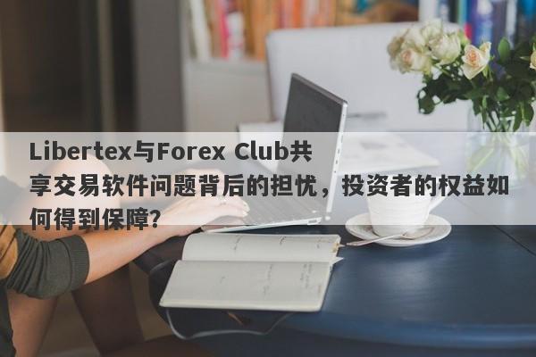 Libertex与Forex Club共享交易软件问题背后的担忧，投资者的权益如何得到保障？-第1张图片-要懂汇