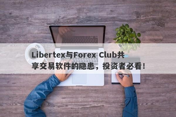 Libertex与Forex Club共享交易软件的隐患，投资者必看！-第1张图片-要懂汇