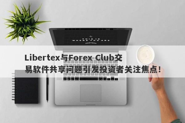 Libertex与Forex Club交易软件共享问题引发投资者关注焦点！-第1张图片-要懂汇