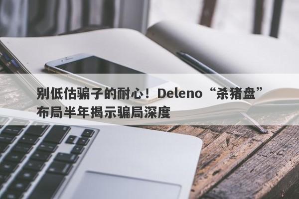 别低估骗子的耐心！Deleno“杀猪盘”布局半年揭示骗局深度-第1张图片-要懂汇