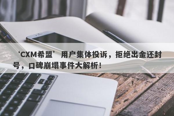 ‘CXM希盟’用户集体投诉，拒绝出金还封号，口碑崩塌事件大解析！-第1张图片-要懂汇