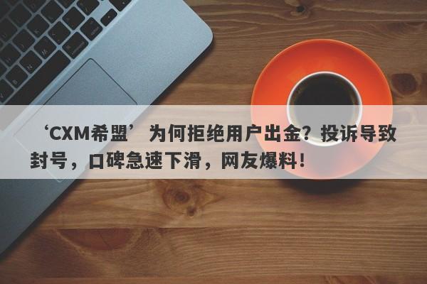 ‘CXM希盟’为何拒绝用户出金？投诉导致封号，口碑急速下滑，网友爆料！-第1张图片-要懂汇