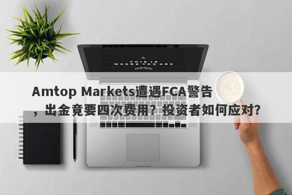 Amtop Markets遭遇FCA警告，出金竟要四次费用？投资者如何应对？-第1张图片-要懂汇