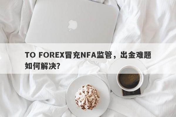 TO FOREX冒充NFA监管，出金难题如何解决？-第1张图片-要懂汇