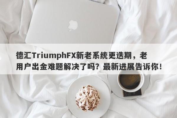 德汇TriumphFX新老系统更迭期，老用户出金难题解决了吗？最新进展告诉你！-第1张图片-要懂汇