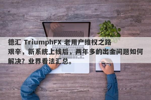 德汇 TriumphFX 老用户维权之路艰辛，新系统上线后，两年多的出金问题如何解决？业界看法汇总。-第1张图片-要懂汇