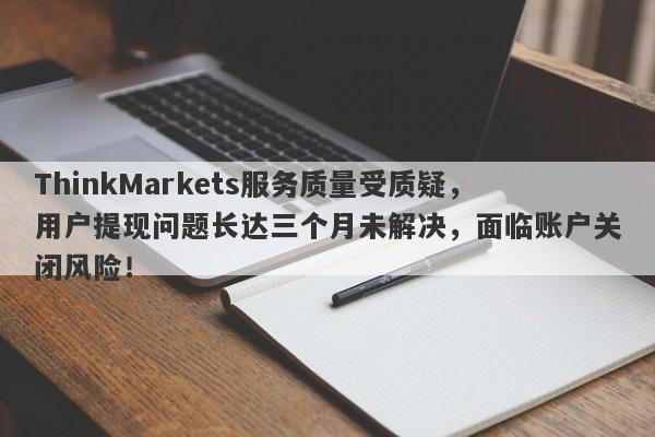 ThinkMarkets服务质量受质疑，用户提现问题长达三个月未解决，面临账户关闭风险！-第1张图片-要懂汇