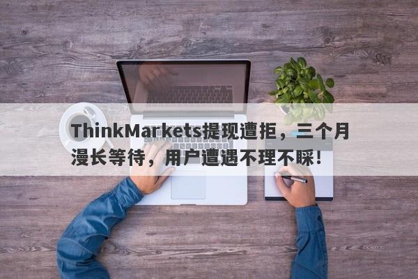 ThinkMarkets提现遭拒，三个月漫长等待，用户遭遇不理不睬！-第1张图片-要懂汇