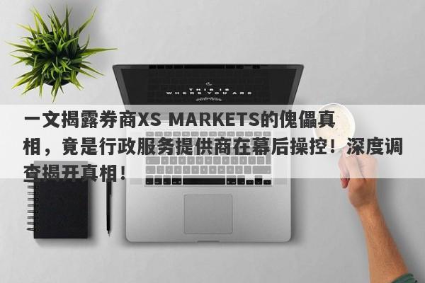 一文揭露券商XS MARKETS的傀儡真相，竟是行政服务提供商在幕后操控！深度调查揭开真相！-第1张图片-要懂汇