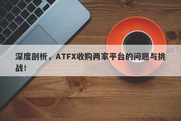 深度剖析，ATFX收购两家平台的问题与挑战！-第1张图片-要懂汇