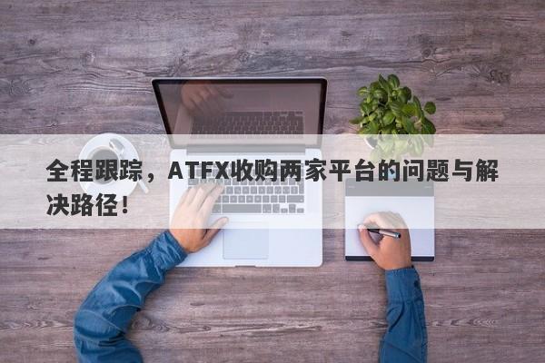 全程跟踪，ATFX收购两家平台的问题与解决路径！-第1张图片-要懂汇