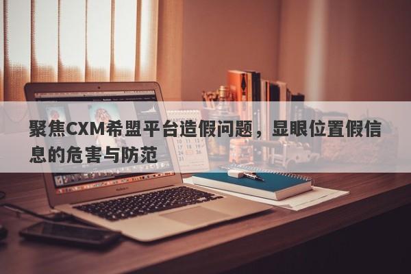 聚焦CXM希盟平台造假问题，显眼位置假信息的危害与防范-第1张图片-要懂汇