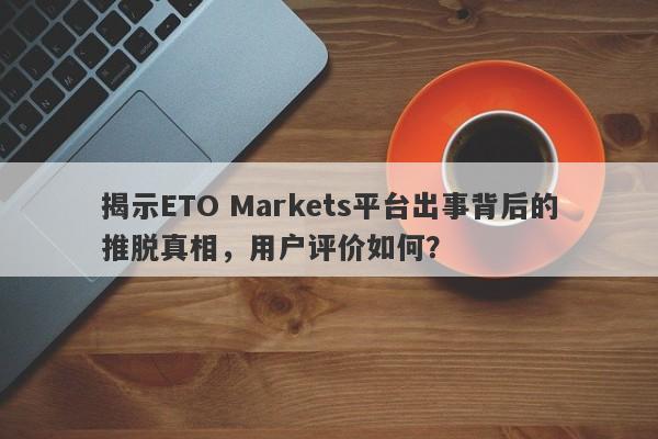 揭示ETO Markets平台出事背后的推脱真相，用户评价如何？-第1张图片-要懂汇