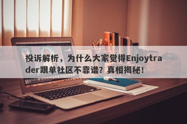 投诉解析，为什么大家觉得Enjoytrader跟单社区不靠谱？真相揭秘！-第1张图片-要懂汇