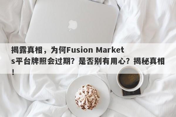 揭露真相，为何Fusion Markets平台牌照会过期？是否别有用心？揭秘真相！-第1张图片-要懂汇